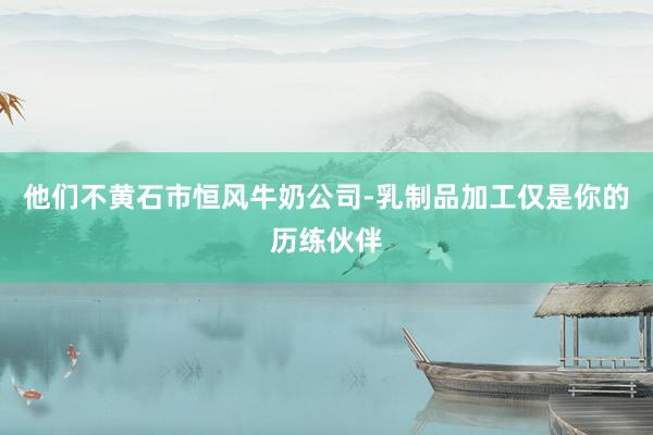 他们不黄石市恒风牛奶公司-乳制品加工仅是你的历练伙伴