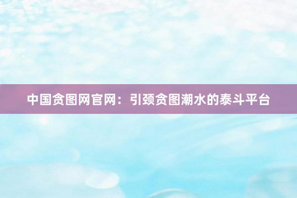 中国贪图网官网:引颈贪图潮水的泰斗平台